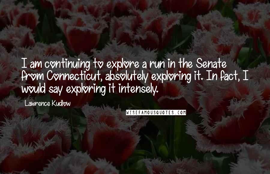 Lawrence Kudlow Quotes: I am continuing to explore a run in the Senate from Connecticut, absolutely exploring it. In fact, I would say exploring it intensely.