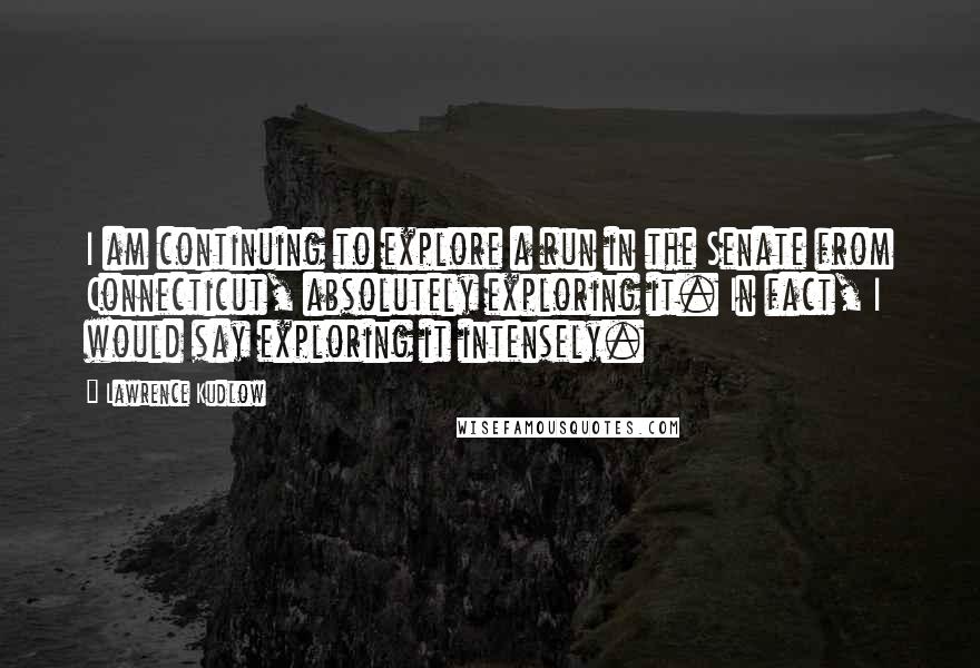 Lawrence Kudlow Quotes: I am continuing to explore a run in the Senate from Connecticut, absolutely exploring it. In fact, I would say exploring it intensely.