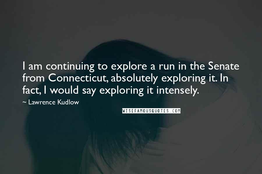 Lawrence Kudlow Quotes: I am continuing to explore a run in the Senate from Connecticut, absolutely exploring it. In fact, I would say exploring it intensely.