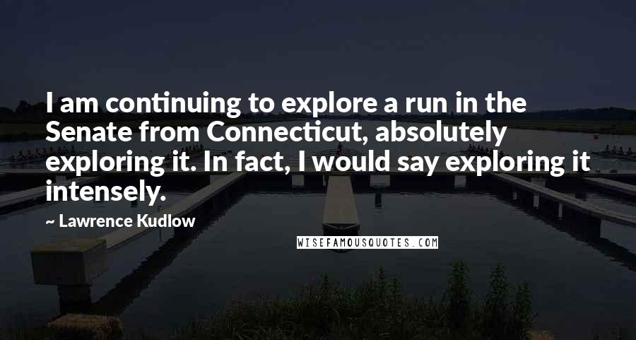 Lawrence Kudlow Quotes: I am continuing to explore a run in the Senate from Connecticut, absolutely exploring it. In fact, I would say exploring it intensely.