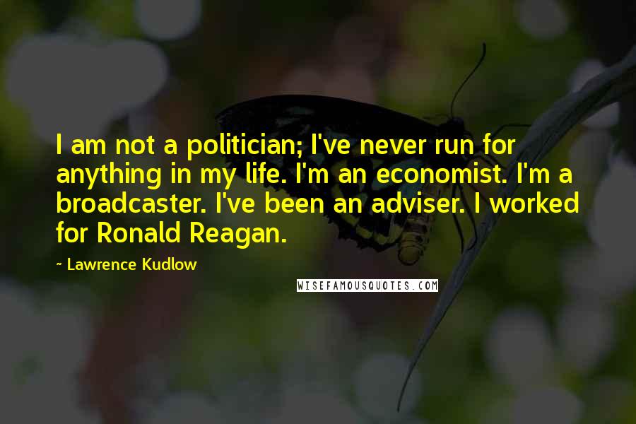 Lawrence Kudlow Quotes: I am not a politician; I've never run for anything in my life. I'm an economist. I'm a broadcaster. I've been an adviser. I worked for Ronald Reagan.