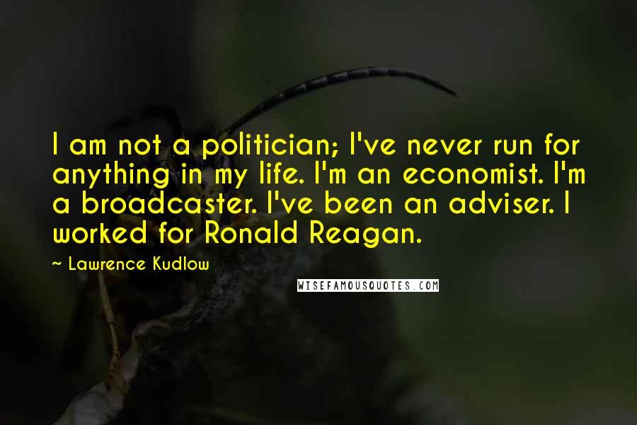 Lawrence Kudlow Quotes: I am not a politician; I've never run for anything in my life. I'm an economist. I'm a broadcaster. I've been an adviser. I worked for Ronald Reagan.