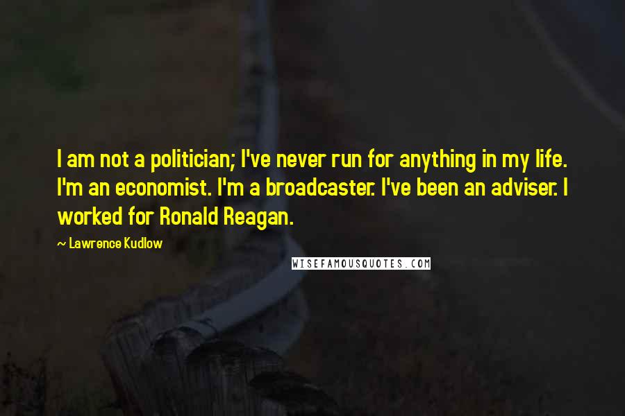 Lawrence Kudlow Quotes: I am not a politician; I've never run for anything in my life. I'm an economist. I'm a broadcaster. I've been an adviser. I worked for Ronald Reagan.