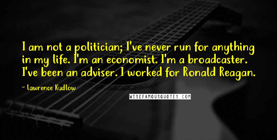 Lawrence Kudlow Quotes: I am not a politician; I've never run for anything in my life. I'm an economist. I'm a broadcaster. I've been an adviser. I worked for Ronald Reagan.