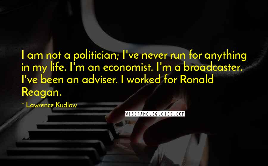 Lawrence Kudlow Quotes: I am not a politician; I've never run for anything in my life. I'm an economist. I'm a broadcaster. I've been an adviser. I worked for Ronald Reagan.