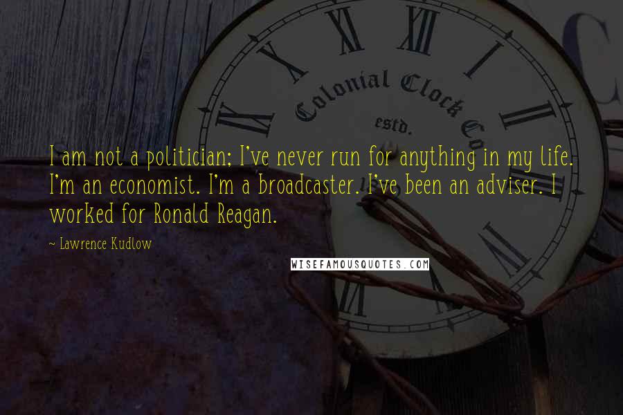 Lawrence Kudlow Quotes: I am not a politician; I've never run for anything in my life. I'm an economist. I'm a broadcaster. I've been an adviser. I worked for Ronald Reagan.