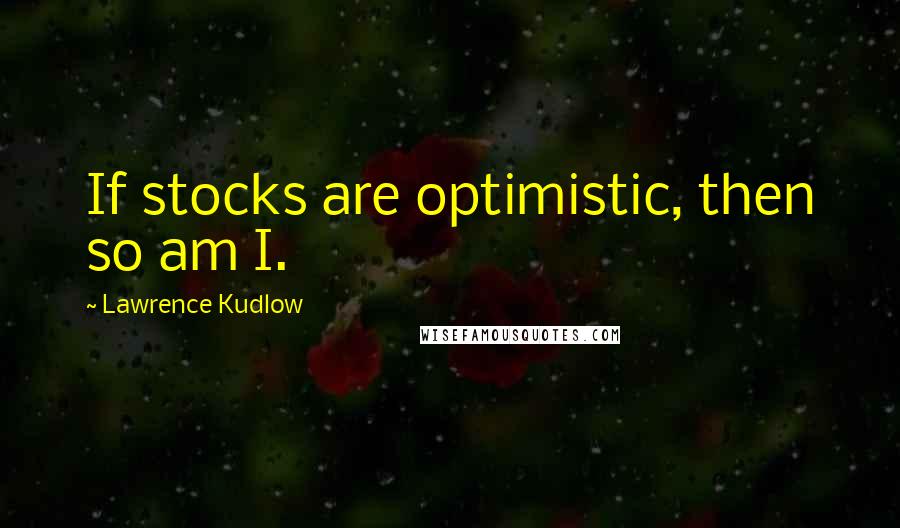 Lawrence Kudlow Quotes: If stocks are optimistic, then so am I.