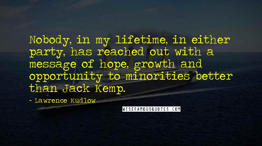 Lawrence Kudlow Quotes: Nobody, in my lifetime, in either party, has reached out with a message of hope, growth and opportunity to minorities better than Jack Kemp.