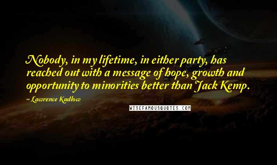 Lawrence Kudlow Quotes: Nobody, in my lifetime, in either party, has reached out with a message of hope, growth and opportunity to minorities better than Jack Kemp.