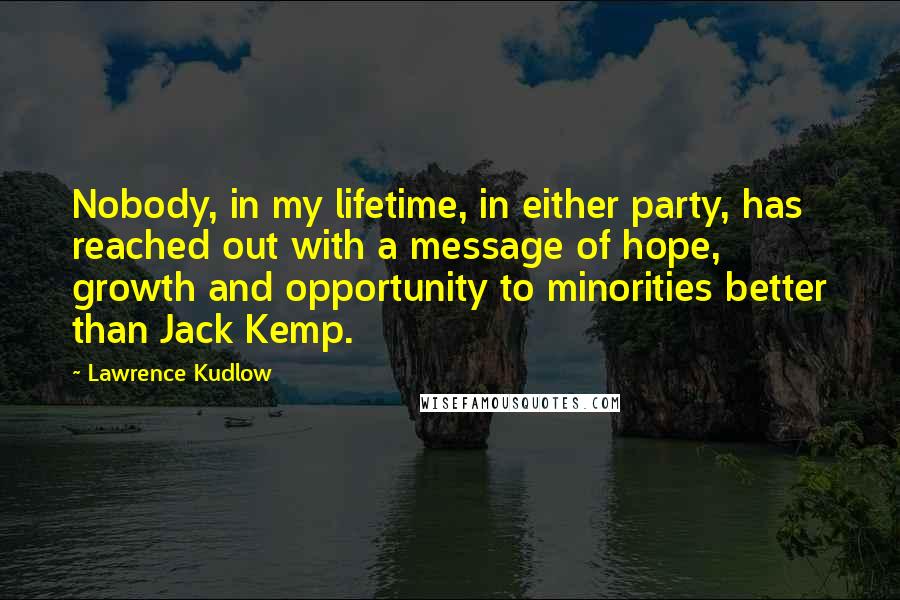 Lawrence Kudlow Quotes: Nobody, in my lifetime, in either party, has reached out with a message of hope, growth and opportunity to minorities better than Jack Kemp.