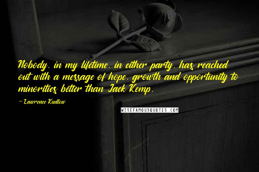 Lawrence Kudlow Quotes: Nobody, in my lifetime, in either party, has reached out with a message of hope, growth and opportunity to minorities better than Jack Kemp.