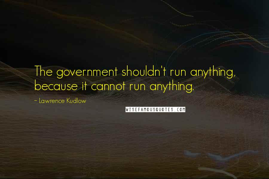 Lawrence Kudlow Quotes: The government shouldn't run anything, because it cannot run anything.