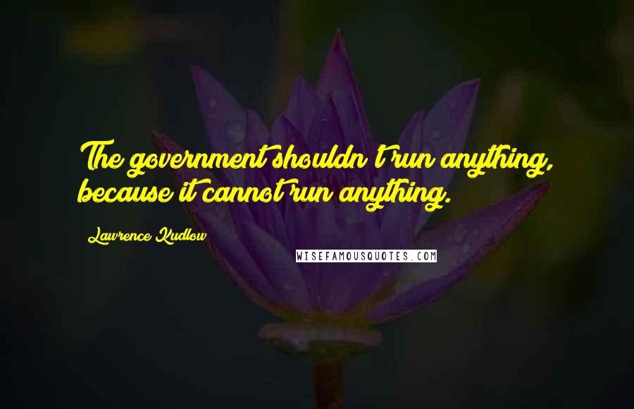 Lawrence Kudlow Quotes: The government shouldn't run anything, because it cannot run anything.