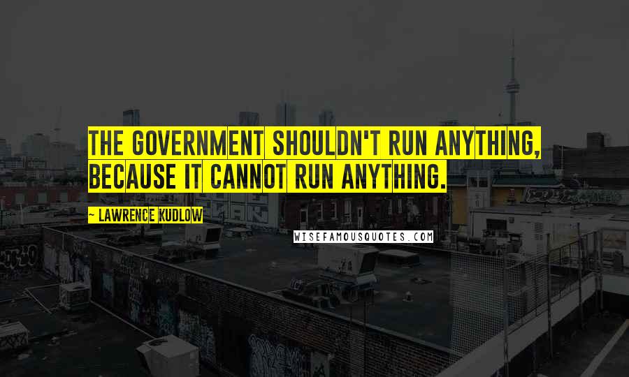 Lawrence Kudlow Quotes: The government shouldn't run anything, because it cannot run anything.