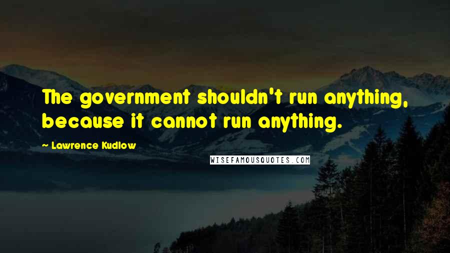 Lawrence Kudlow Quotes: The government shouldn't run anything, because it cannot run anything.