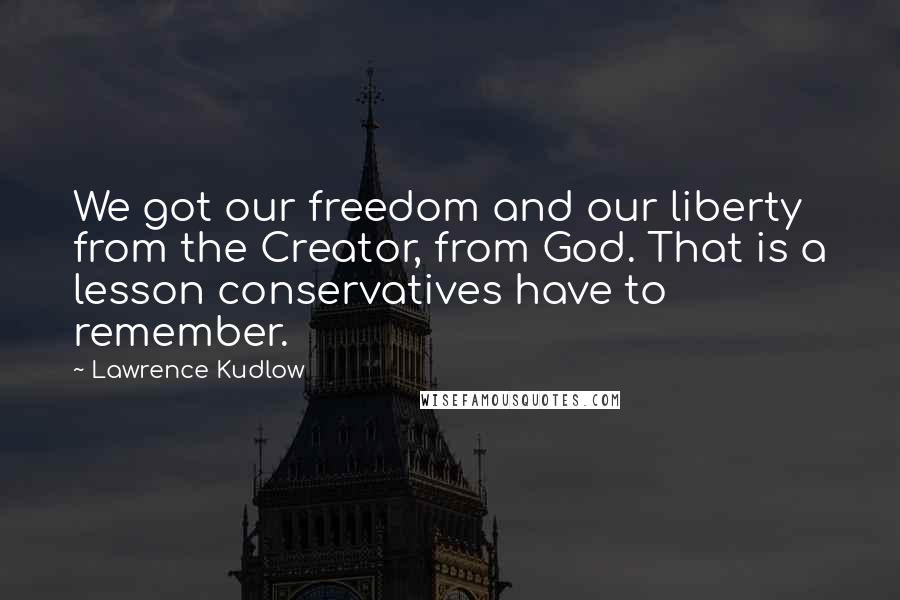 Lawrence Kudlow Quotes: We got our freedom and our liberty from the Creator, from God. That is a lesson conservatives have to remember.