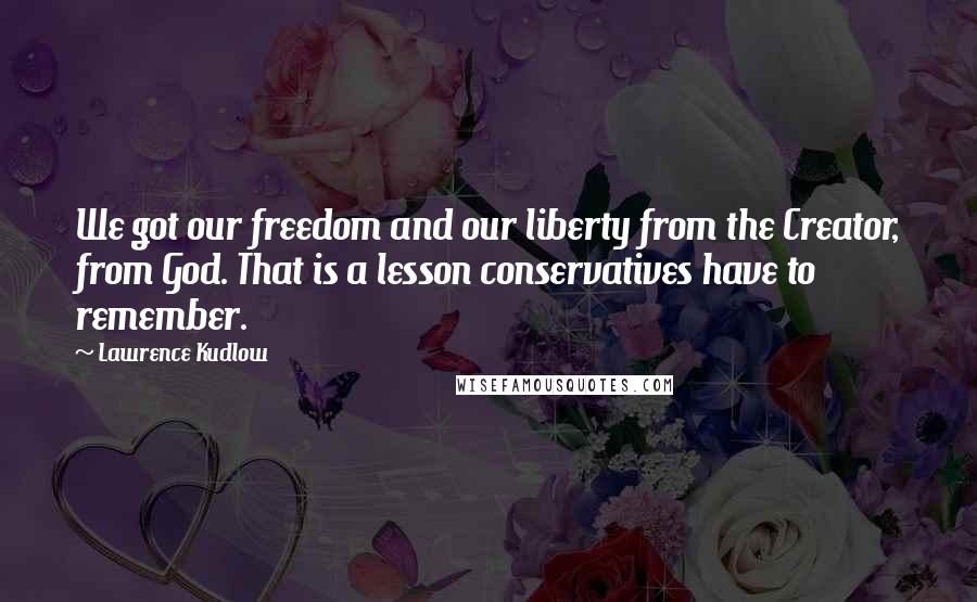 Lawrence Kudlow Quotes: We got our freedom and our liberty from the Creator, from God. That is a lesson conservatives have to remember.