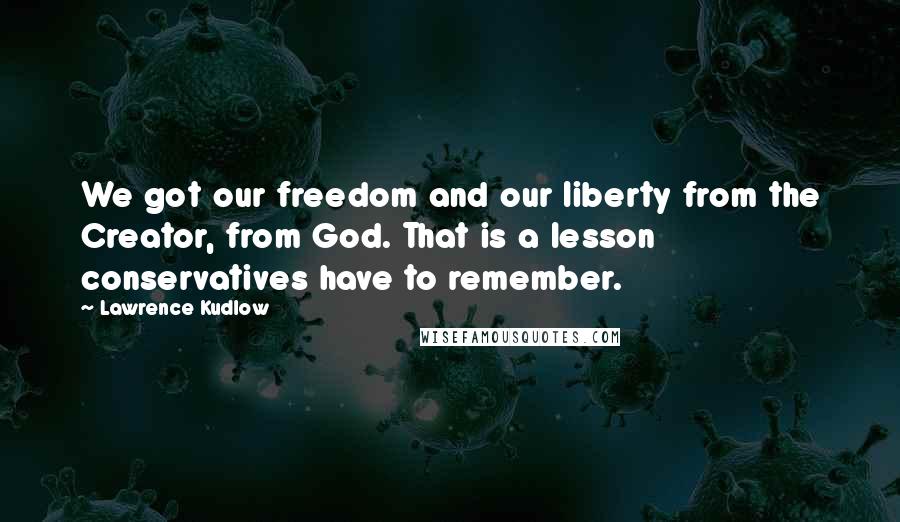 Lawrence Kudlow Quotes: We got our freedom and our liberty from the Creator, from God. That is a lesson conservatives have to remember.
