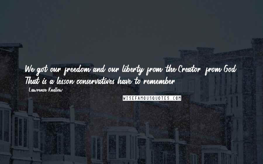 Lawrence Kudlow Quotes: We got our freedom and our liberty from the Creator, from God. That is a lesson conservatives have to remember.