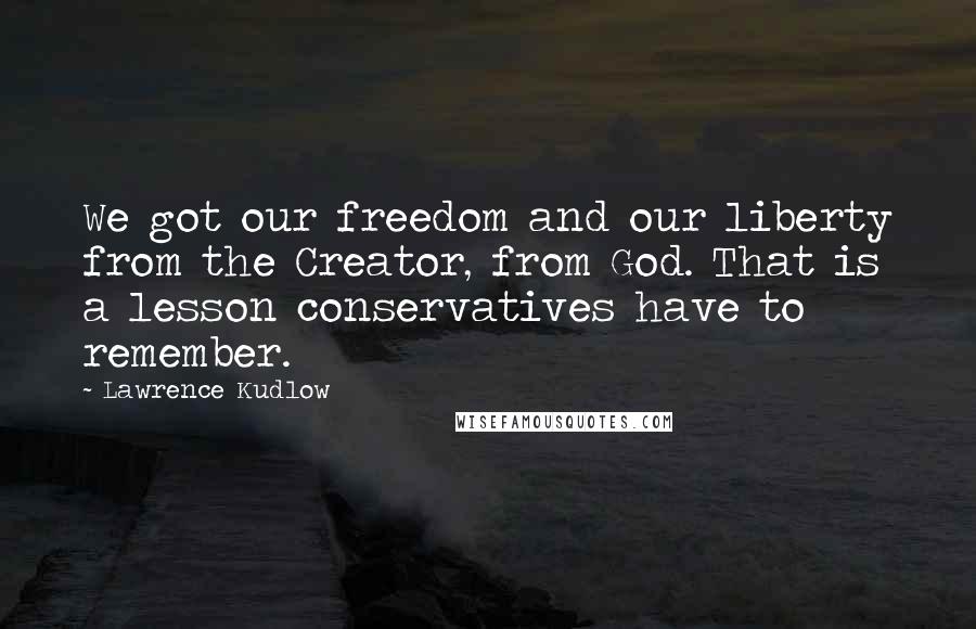 Lawrence Kudlow Quotes: We got our freedom and our liberty from the Creator, from God. That is a lesson conservatives have to remember.