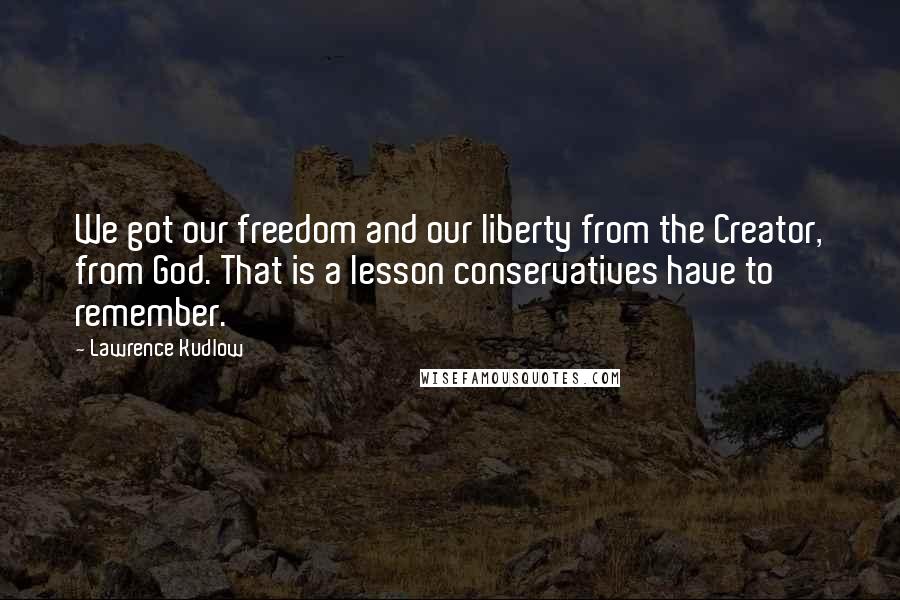 Lawrence Kudlow Quotes: We got our freedom and our liberty from the Creator, from God. That is a lesson conservatives have to remember.