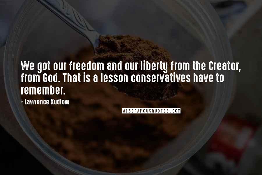 Lawrence Kudlow Quotes: We got our freedom and our liberty from the Creator, from God. That is a lesson conservatives have to remember.