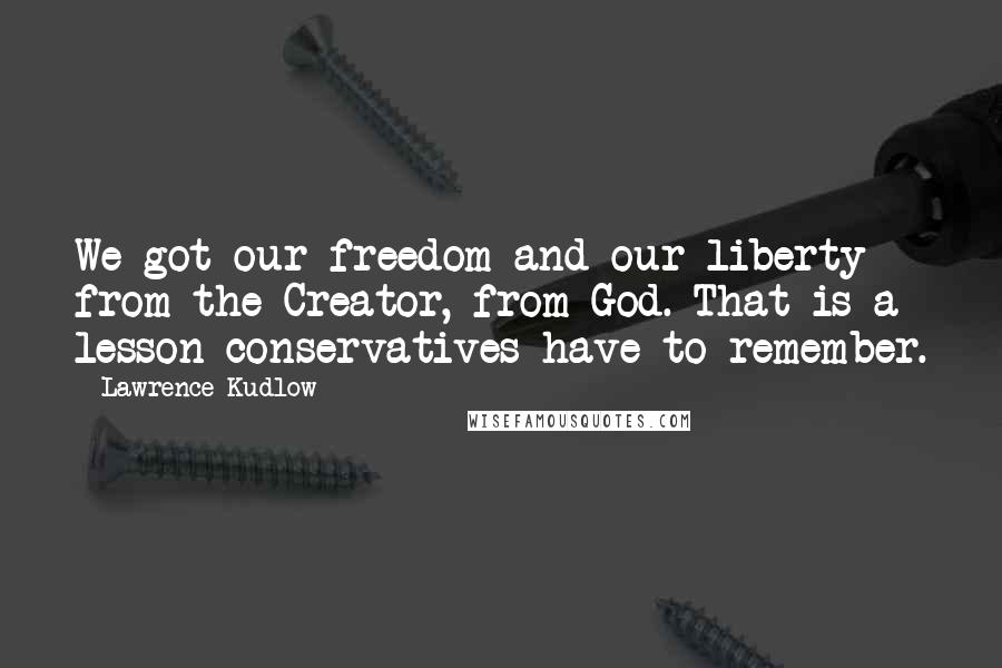 Lawrence Kudlow Quotes: We got our freedom and our liberty from the Creator, from God. That is a lesson conservatives have to remember.