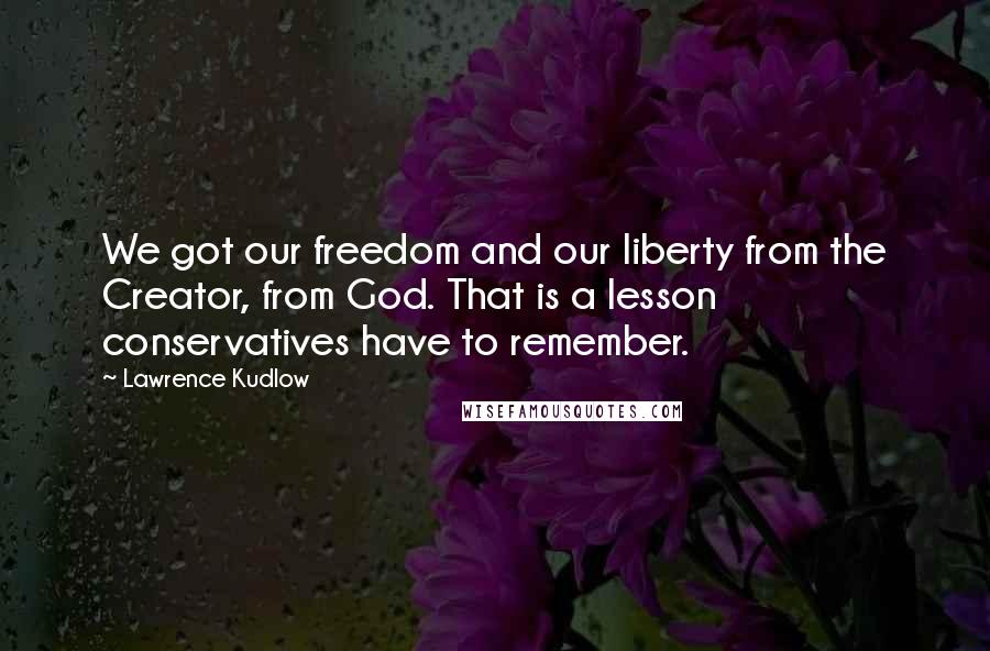 Lawrence Kudlow Quotes: We got our freedom and our liberty from the Creator, from God. That is a lesson conservatives have to remember.