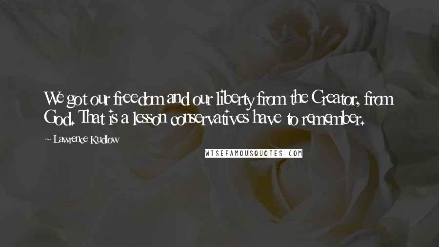 Lawrence Kudlow Quotes: We got our freedom and our liberty from the Creator, from God. That is a lesson conservatives have to remember.