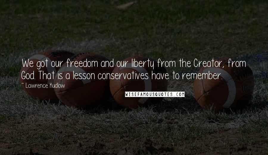 Lawrence Kudlow Quotes: We got our freedom and our liberty from the Creator, from God. That is a lesson conservatives have to remember.