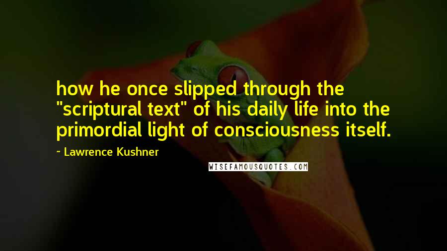 Lawrence Kushner Quotes: how he once slipped through the "scriptural text" of his daily life into the primordial light of consciousness itself.