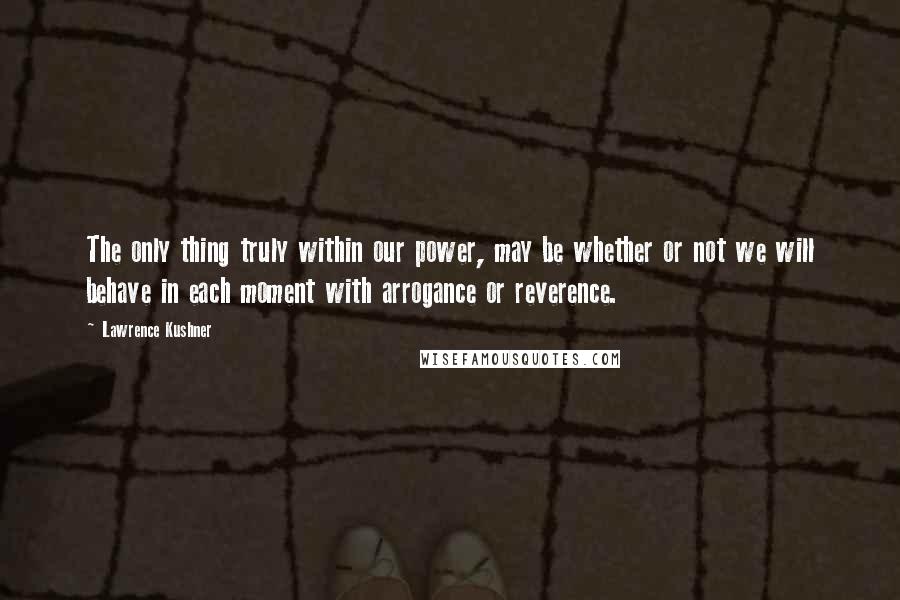 Lawrence Kushner Quotes: The only thing truly within our power, may be whether or not we will behave in each moment with arrogance or reverence.