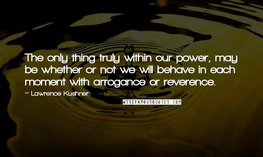 Lawrence Kushner Quotes: The only thing truly within our power, may be whether or not we will behave in each moment with arrogance or reverence.