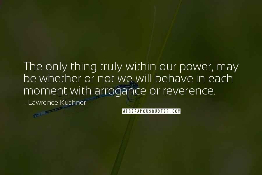 Lawrence Kushner Quotes: The only thing truly within our power, may be whether or not we will behave in each moment with arrogance or reverence.
