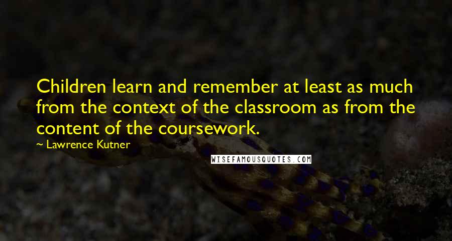 Lawrence Kutner Quotes: Children learn and remember at least as much from the context of the classroom as from the content of the coursework.