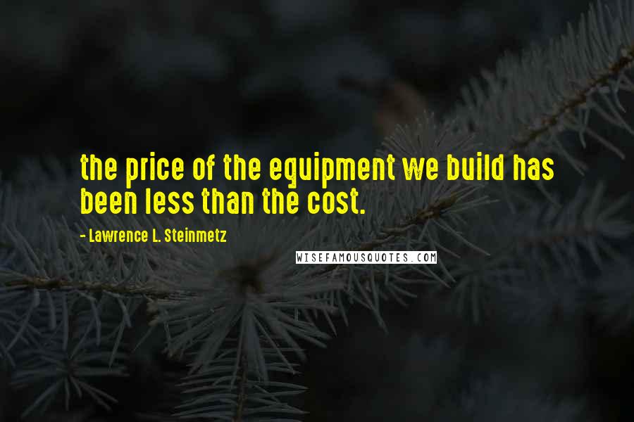 Lawrence L. Steinmetz Quotes: the price of the equipment we build has been less than the cost.