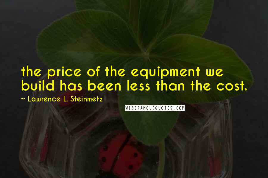 Lawrence L. Steinmetz Quotes: the price of the equipment we build has been less than the cost.