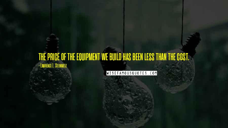 Lawrence L. Steinmetz Quotes: the price of the equipment we build has been less than the cost.