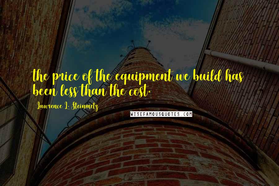 Lawrence L. Steinmetz Quotes: the price of the equipment we build has been less than the cost.