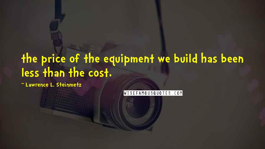 Lawrence L. Steinmetz Quotes: the price of the equipment we build has been less than the cost.