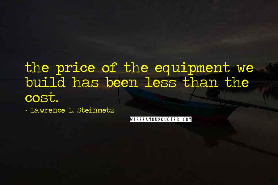 Lawrence L. Steinmetz Quotes: the price of the equipment we build has been less than the cost.