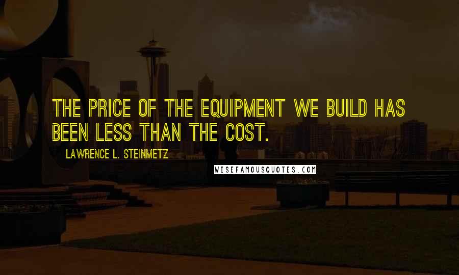 Lawrence L. Steinmetz Quotes: the price of the equipment we build has been less than the cost.