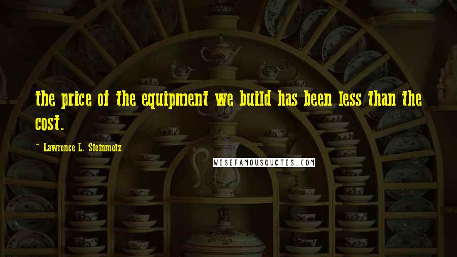 Lawrence L. Steinmetz Quotes: the price of the equipment we build has been less than the cost.