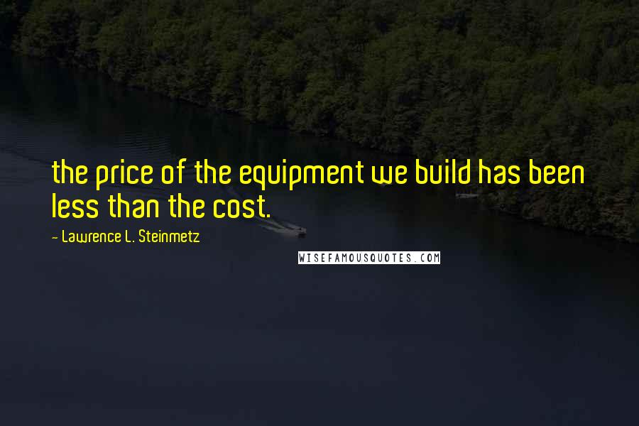 Lawrence L. Steinmetz Quotes: the price of the equipment we build has been less than the cost.