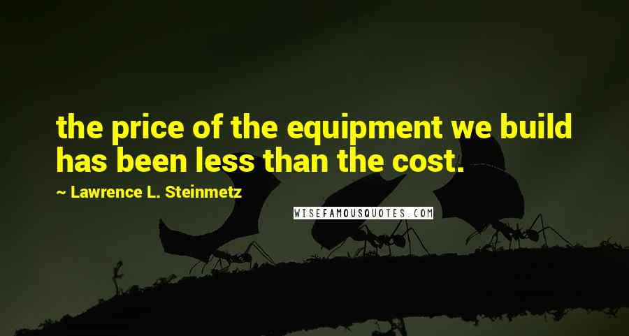 Lawrence L. Steinmetz Quotes: the price of the equipment we build has been less than the cost.