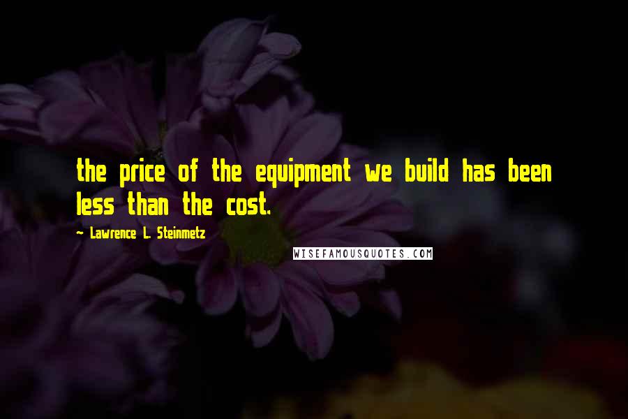 Lawrence L. Steinmetz Quotes: the price of the equipment we build has been less than the cost.