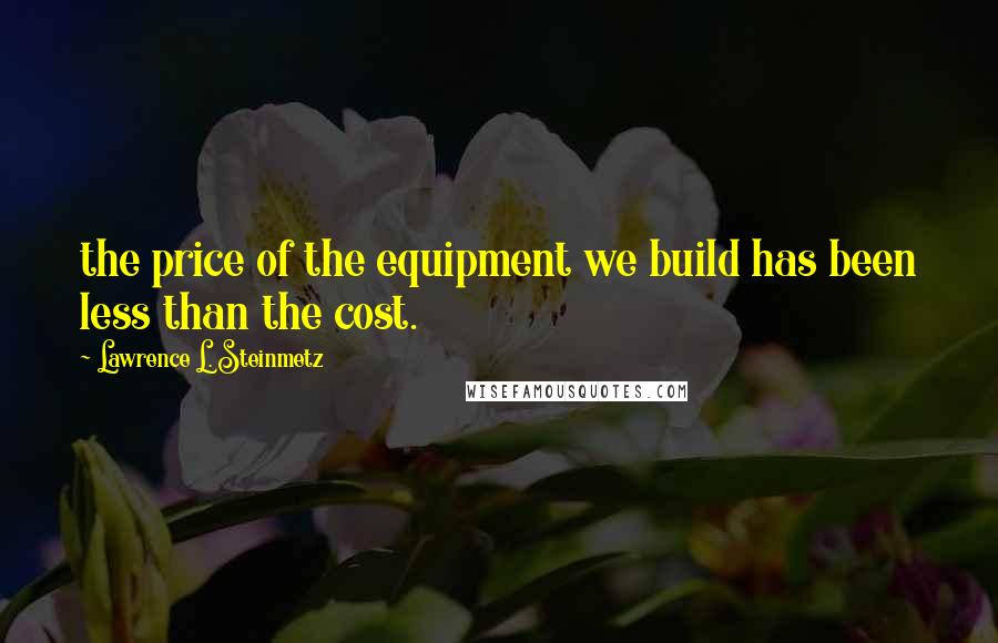 Lawrence L. Steinmetz Quotes: the price of the equipment we build has been less than the cost.