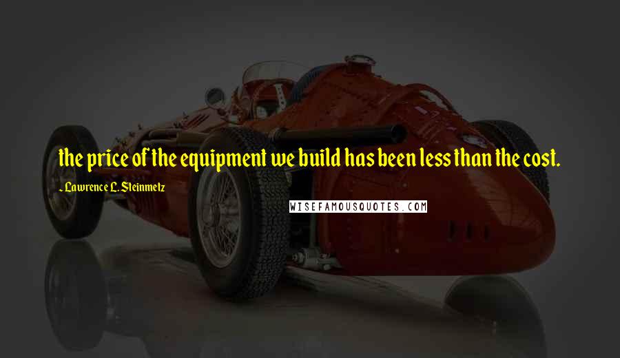 Lawrence L. Steinmetz Quotes: the price of the equipment we build has been less than the cost.