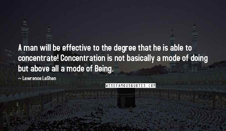 Lawrence LeShan Quotes: A man will be effective to the degree that he is able to concentrate! Concentration is not basically a mode of doing but above all a mode of Being.