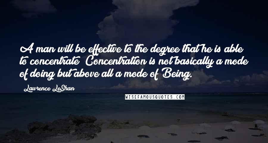 Lawrence LeShan Quotes: A man will be effective to the degree that he is able to concentrate! Concentration is not basically a mode of doing but above all a mode of Being.